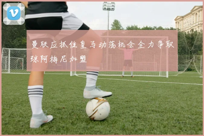 曼联应抓住皇马动荡机会全力争取琼阿梅尼加盟