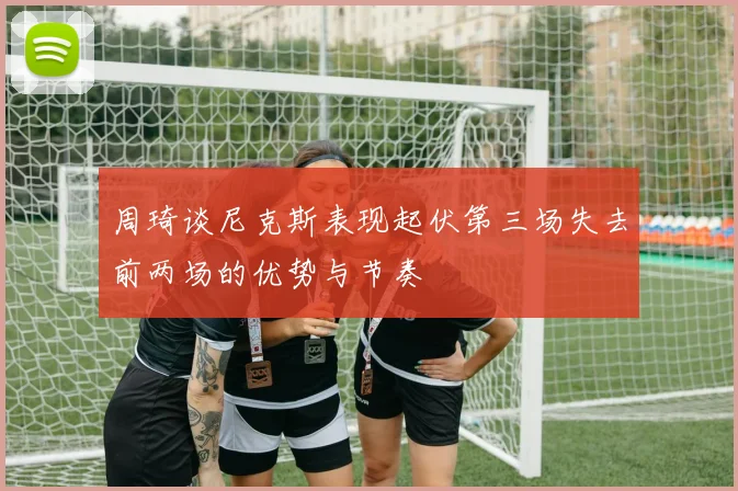 周琦谈尼克斯表现起伏第三场失去前两场的优势与节奏