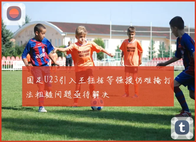 国足U23引入王钰栋等强援仍难掩打法粗糙问题亟待解决