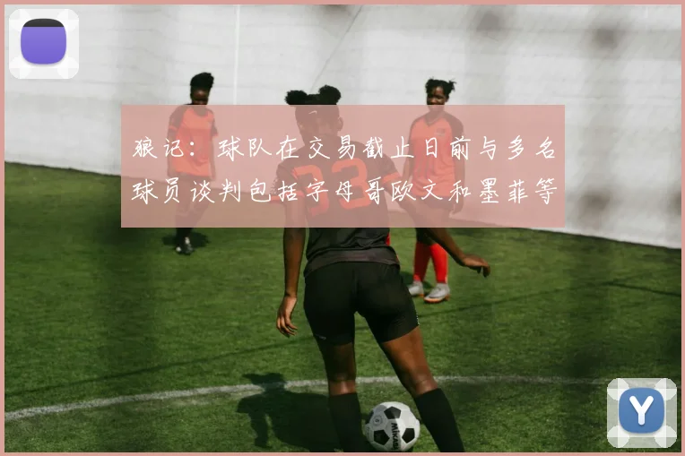 狼记：球队在交易截止日前与多名球员谈判包括字母哥欧文和墨菲等人