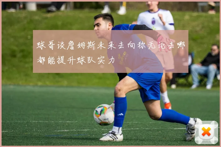 球哥谈詹姆斯未来去向称无论去哪都能提升球队实力