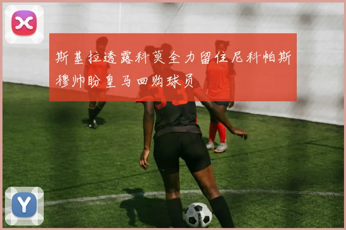 斯基拉透露科莫全力留住尼科帕斯穆帅盼皇马回购球员