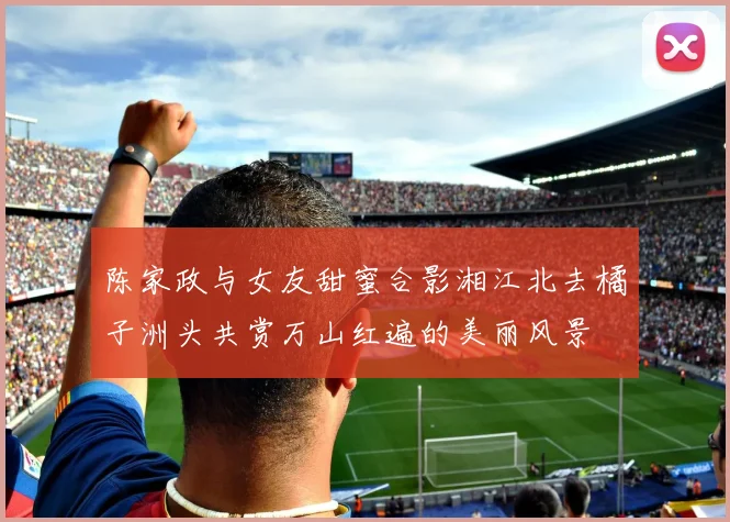陈家政与女友甜蜜合影湘江北去橘子洲头共赏万山红遍的美丽风景