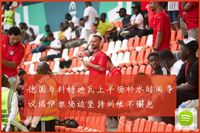 德国与科特迪瓦上半场补水时间争议诺伊尔场边坚持训练不懈怠