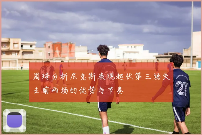 周琦分析尼克斯表现起伏第三场失去前两场的优势与节奏