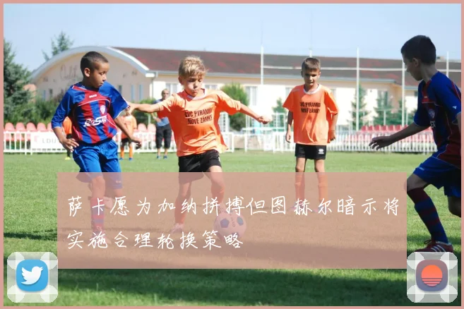 萨卡愿为加纳拼搏但图赫尔暗示将实施合理轮换策略