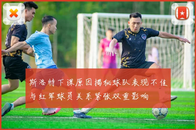 斯洛特下课原因揭秘球队表现不佳与红军球员关系紧张双重影响