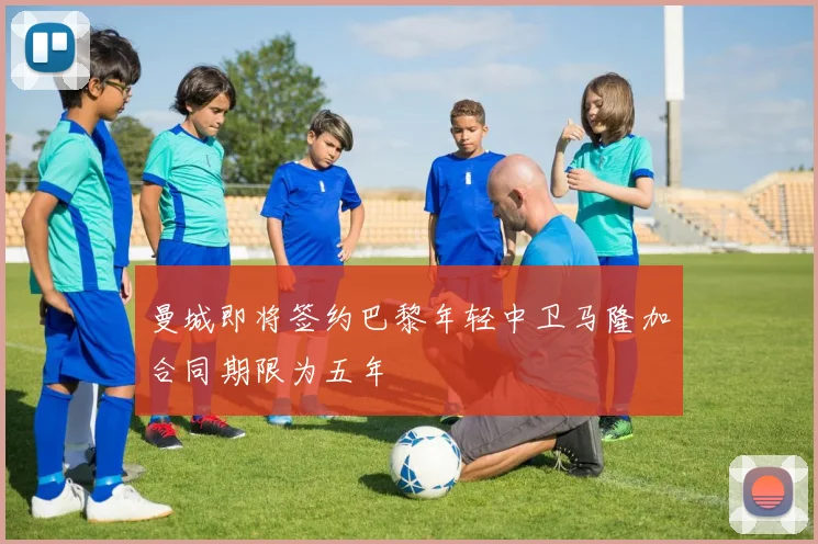 曼城即将签约巴黎年轻中卫马隆加合同期限为五年