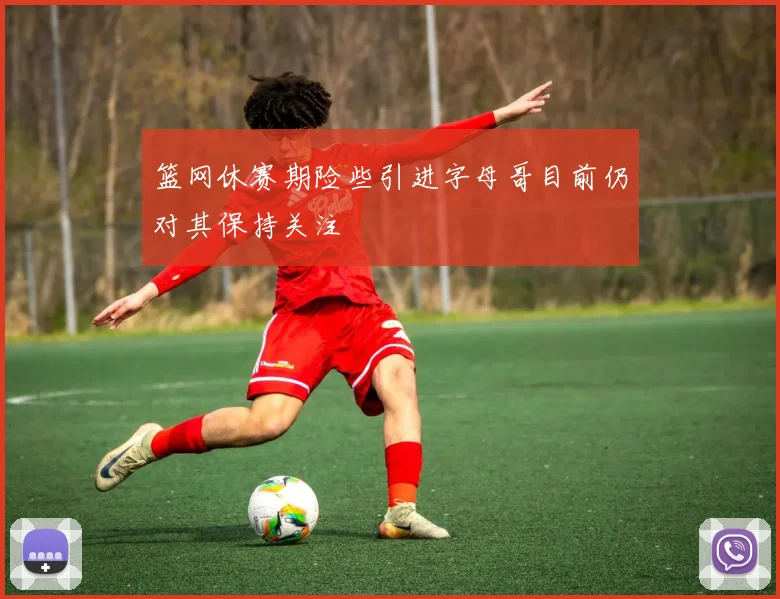 篮网休赛期险些引进字母哥目前仍对其保持关注