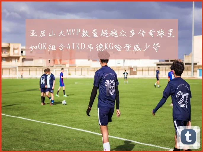 亚历山大MVP数量超越众多传奇球星如OK组合AIKD韦德KG哈登威少等