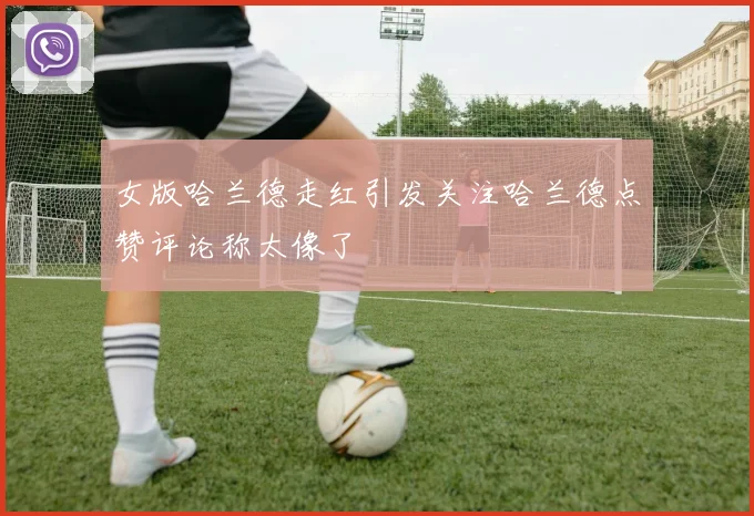 女版哈兰德走红引发关注哈兰德点赞评论称太像了
