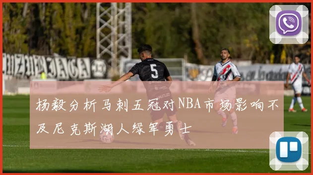 杨毅分析马刺五冠对NBA市场影响不及尼克斯湖人绿军勇士