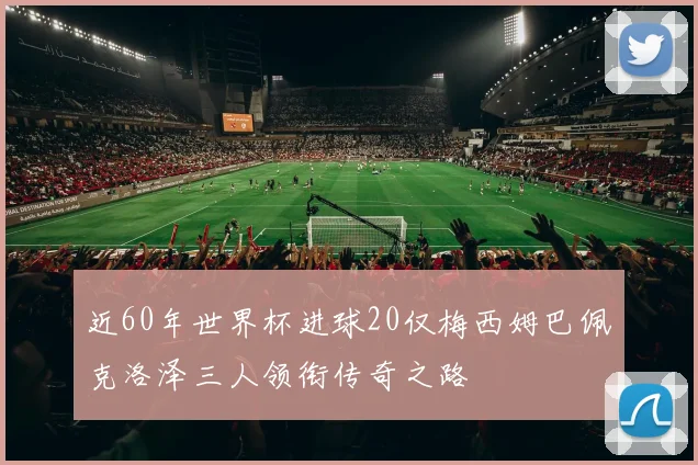 近60年世界杯进球20仅梅西姆巴佩克洛泽三人领衔传奇之路