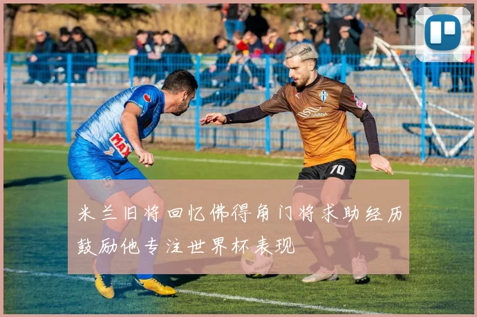 米兰旧将回忆佛得角门将求助经历鼓励他专注世界杯表现