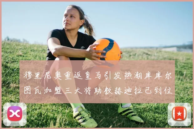 穆里尼奥重返皇马引发热潮库库尔图瓦加盟三大将助教赫迪拉已到位